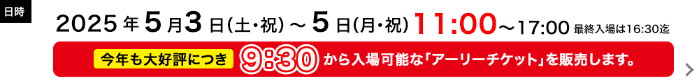日時：期間：2025年5月3日(土・祝)～5日(月・祝)  / 時間：11:00～17:00 ※最終入場は16:30まで ※「アーリーチケット」を販売します(9:30から入場可能)