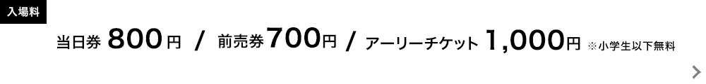 入場券：当日券 800円　前売り券 700円　アーリーチケット 1,000円　※小学生以下無料